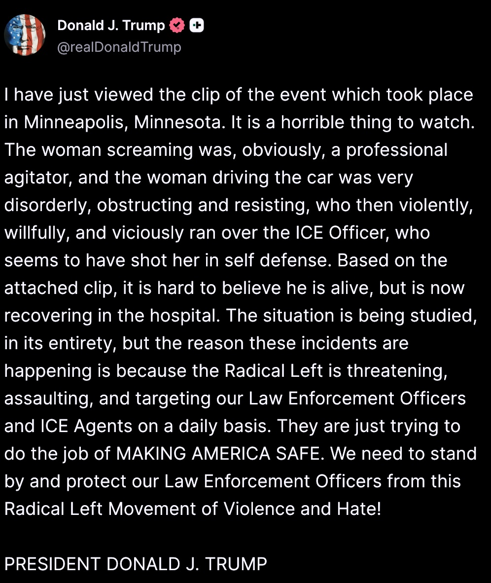 I have just viewed the clip of the event which took place in Minneapolis, Minnesota. It is a horrible thing to watch. The woman screaming was, obviously, a professional agitator, and the woman driving the car was very disorderly, obstructing and resisting, who then violently, willfully, and viciously ran over the ICE Officer, who seems to have shot her in self defense. Based on the attached clip, it is hard to believe he is alive, but is now recovering in the hospital. The situation is being studied, in its entirety, but the reason these incidents are happening is because the Radical Left is threatening, assaulting, and targeting our Law Enforcement Officers and ICE Agents on a daily basis. They are just trying to do the job of MAKING AMERICA SAFE. We need to stand by and protect our Law Enforcement Officers from this Radical Left Movement of Violence and Hate!   PRESIDENT DONALD J. TRUMP